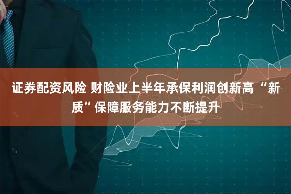 证券配资风险 财险业上半年承保利润创新高 “新质”保障服务能力不断提升