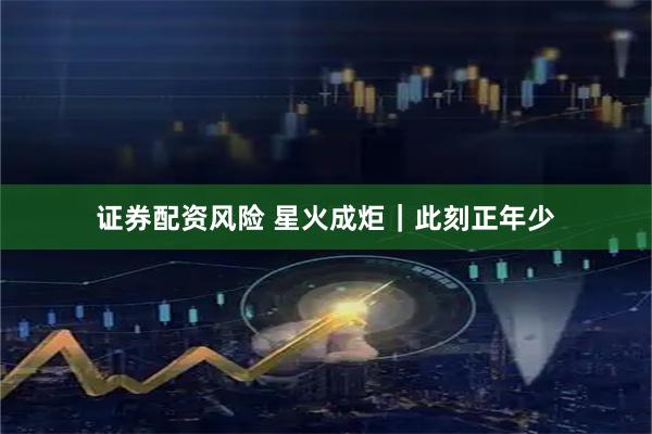 证券配资风险 星火成炬｜此刻正年少