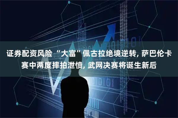 证券配资风险 “大富”佩古拉绝境逆转, 萨巴伦卡赛中两度摔拍泄愤, 武网决赛将诞生新后