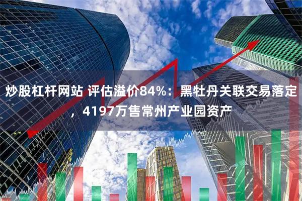 炒股杠杆网站 评估溢价84%：黑牡丹关联交易落定，4197万售常州产业园资产