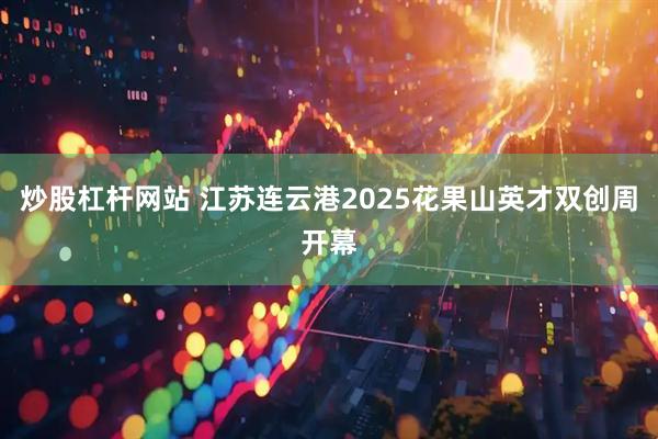 炒股杠杆网站 江苏连云港2025花果山英才双创周开幕