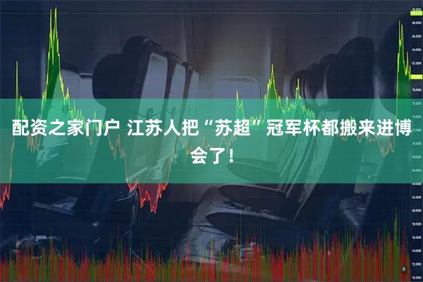 配资之家门户 江苏人把“苏超”冠军杯都搬来进博会了！
