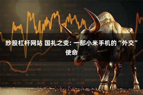 炒股杠杆网站 国礼之变: 一部小米手机的“外交”使命