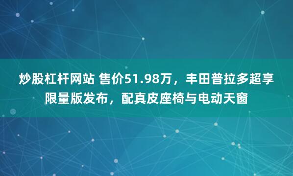 炒股杠杆网站 售价51.98万，丰田普拉多超享限量版发布，配真皮座椅与电动天窗