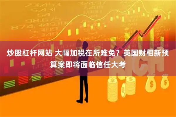 炒股杠杆网站 大幅加税在所难免？英国财相新预算案即将面临信任大考