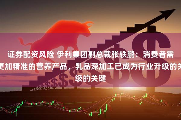 证券配资风险 伊利集团副总裁张轶鹏:消费者需要更加精准的营养产品,乳品深加工已成为行业升级的关键