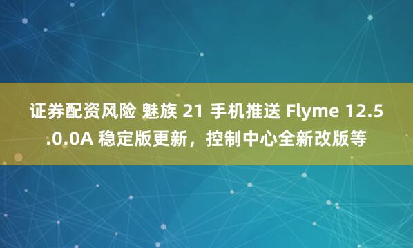 证券配资风险 魅族 21 手机推送 Flyme 12.5.0.0A 稳定版更新，控制中心全新改版等