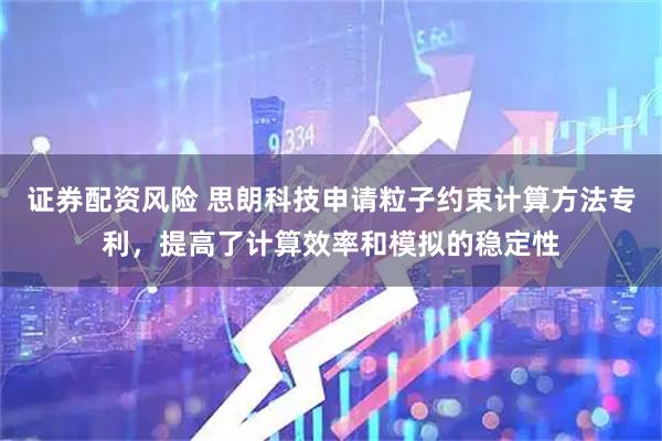 证券配资风险 思朗科技申请粒子约束计算方法专利，提高了计算效率和模拟的稳定性