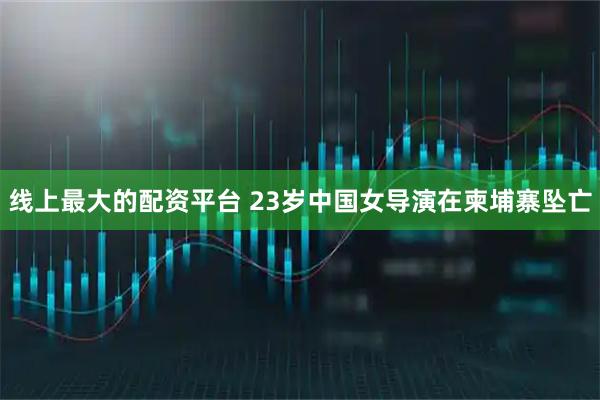 线上最大的配资平台 23岁中国女导演在柬埔寨坠亡