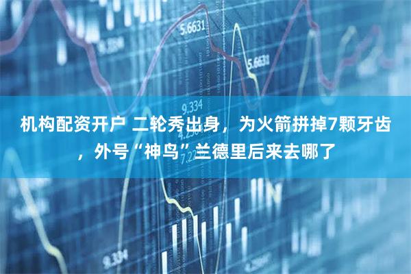 机构配资开户 二轮秀出身，为火箭拼掉7颗牙齿，外号“神鸟”兰德里后来去哪了