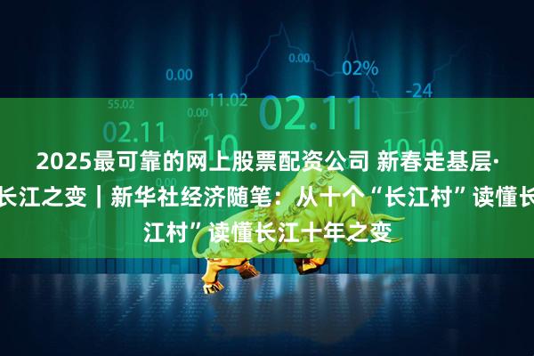 2025最可靠的网上股票配资公司 新春走基层·十村十年看长江之变｜新华社经济随笔：从十个“长江村”读懂长江十年之变