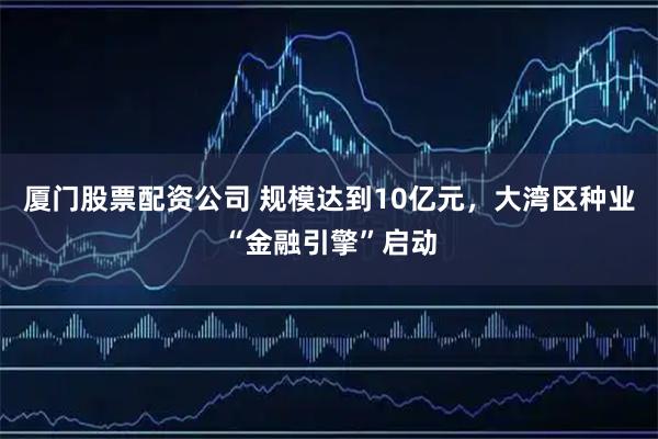 厦门股票配资公司 规模达到10亿元，大湾区种业“金融引擎”启动