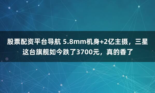 股票配资平台导航 5.8mm机身+2亿主摄，三星这台旗舰如今跌了3700元，真的香了