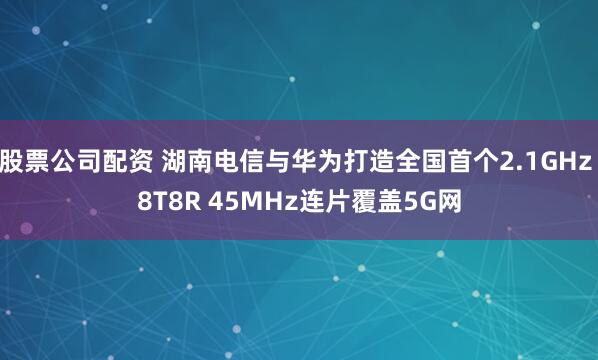 股票公司配资 湖南电信与华为打造全国首个2.1GHz 8T8R 45MHz连片覆盖5G网