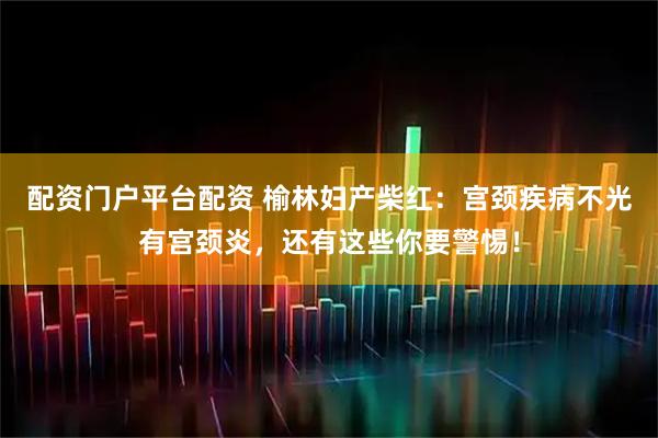 配资门户平台配资 榆林妇产柴红：宫颈疾病不光有宫颈炎，还有这些你要警惕！