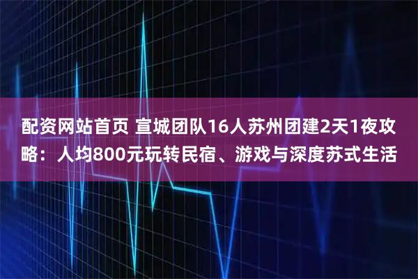 配资网站首页 宣城团队16人苏州团建2天1夜攻略：人均800元玩转民宿、游戏与深度苏式生活