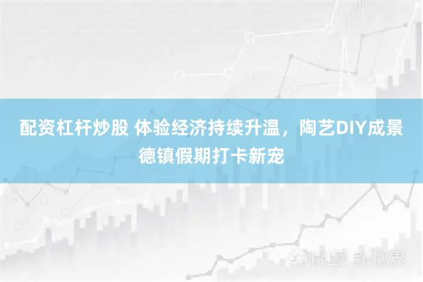 配资杠杆炒股 体验经济持续升温,陶艺DIY成景德镇假期打卡新宠