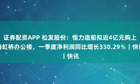 证券配资APP 松发股份：恒力造船拟近4亿元购上海虹桥办公楼，一季度净利润同比增长330.29％｜快讯