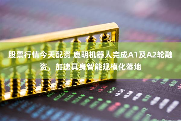 股票行情今天配资 鹿明机器人完成A1及A2轮融资，加速具身智能规模化落地