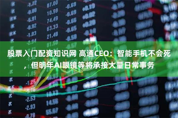 股票入门配资知识网 高通CEO：智能手机不会死，但明年AI眼镜等将承接大量日常事务
