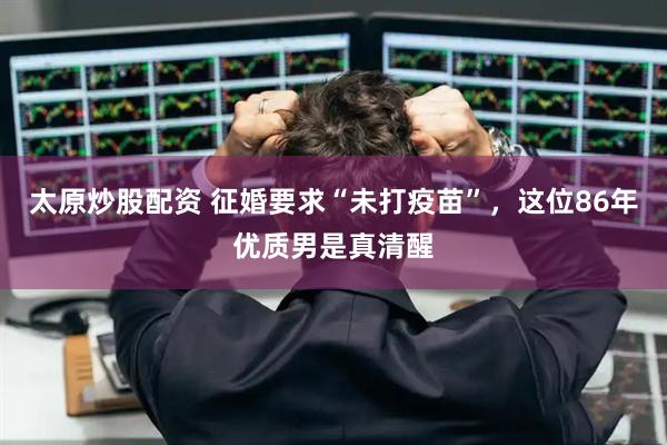 太原炒股配资 征婚要求“未打疫苗”，这位86年优质男是真清醒